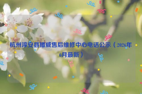 杭州淳安县播威售后维修中心电话公示（2026年6月最新）