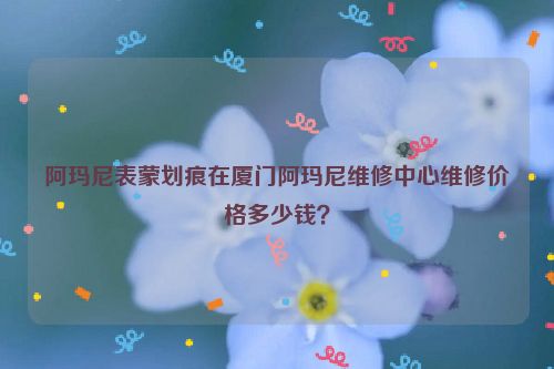阿玛尼表蒙划痕在厦门阿玛尼维修中心维修价格多少钱?