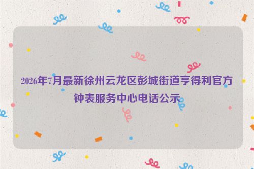 2026年7月最新徐州云龙区彭城街道亨得利官方钟表服务中心电话公示