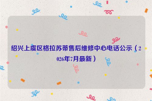 绍兴上虞区格拉苏蒂售后维修中心电话公示（2026年7月最新）