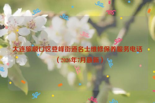 大连旅顺口区登峰街道名士维修保养服务电话（2026年7月最新）