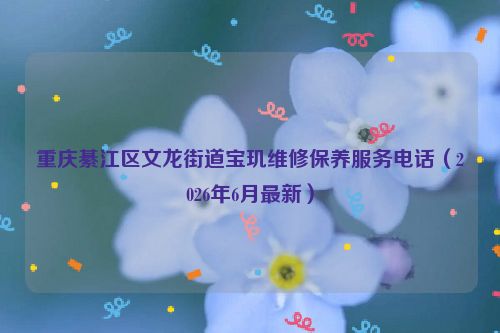 重庆綦江区文龙街道宝玑维修保养服务电话（2026年6月最新）