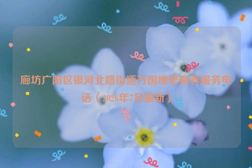 廊坊广阳区银河北路街道万国维修保养服务电话（2026年7月最新）