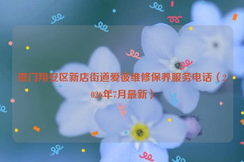 厦门翔安区新店街道爱彼维修保养服务电话(2026年7月最新)
