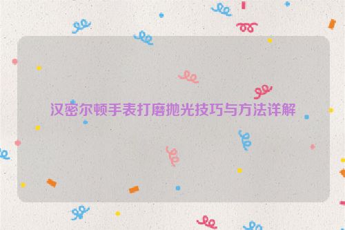汉密尔顿手表打磨抛光技巧与方法详解