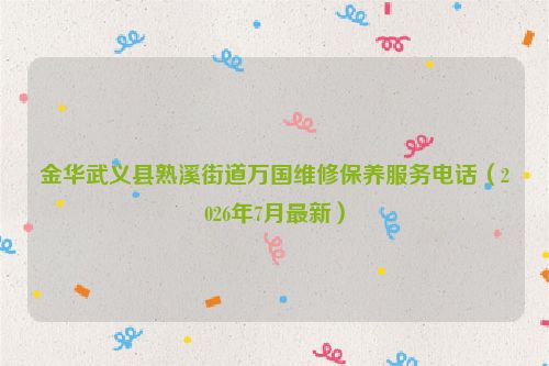 金华武义县熟溪街道万国维修保养服务电话（2026年7月最新）