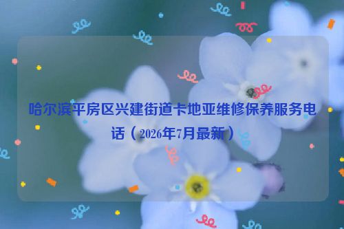 哈尔滨平房区兴建街道卡地亚维修保养服务电话（2026年7月最新）