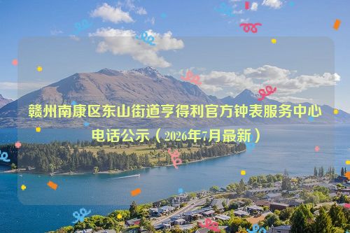 赣州南康区东山街道亨得利官方钟表服务中心电话公示（2026年7月最新）