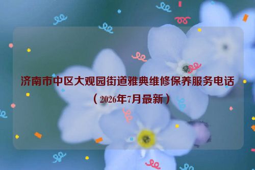 济南市中区大观园街道雅典维修保养服务电话(2026年7月最新)