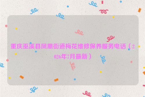 重庆巫溪县凤凰街道梅花维修保养服务电话（2026年7月最新）