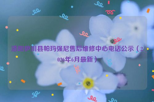 洛阳伊川县帕玛强尼售后维修中心电话公示（2026年6月最新）