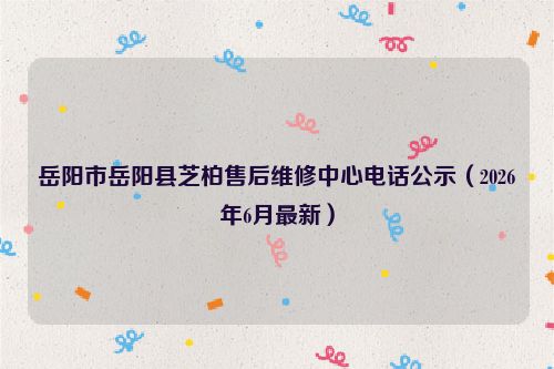 岳阳市岳阳县芝柏售后维修中心电话公示（2026年6月最新）