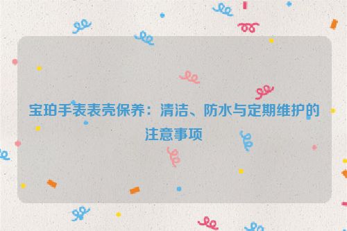 宝珀手表表壳保养：清洁、防水与定期维护的注意事项