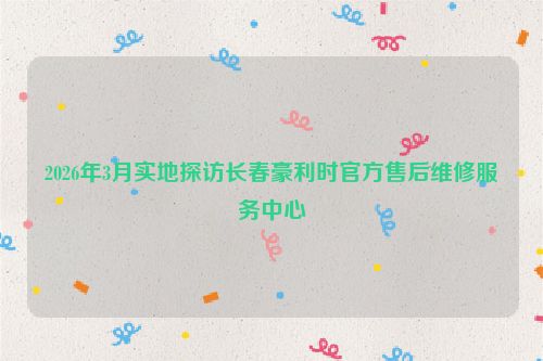 2026年3月实地探访长春豪利时官方售后维修服务中心