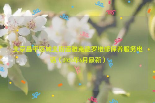 北京昌平区城北街道雅克德罗维修保养服务电话（2026年6月最新）