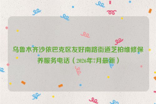 乌鲁木齐沙依巴克区友好南路街道芝柏维修保养服务电话（2026年7月最新）