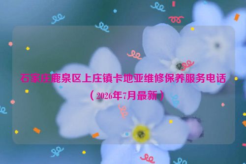 石家庄鹿泉区上庄镇卡地亚维修保养服务电话（2026年7月最新）