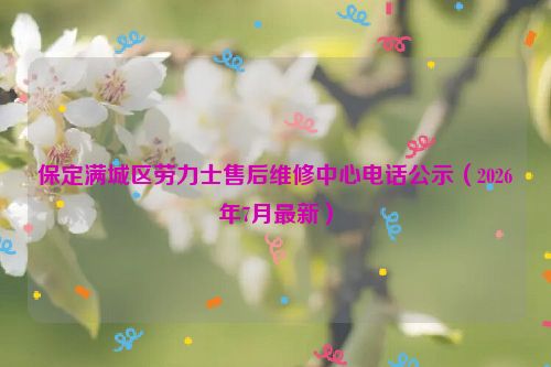 保定满城区劳力士售后维修中心电话公示（2026年7月最新）