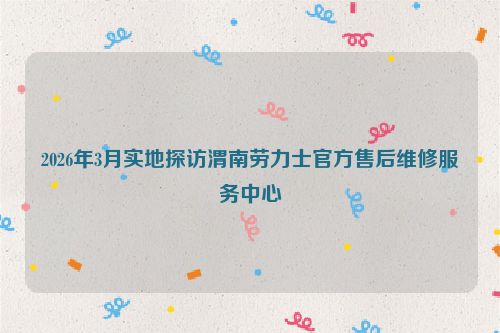 2026年3月实地探访渭南劳力士官方售后维修服务中心