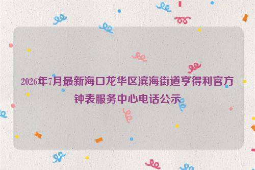 2026年7月最新海口龙华区滨海街道亨得利官方钟表服务中心电话公示