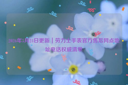 2026年5月24日更新｜劳力士手表官方售后网点地址电话权威清单