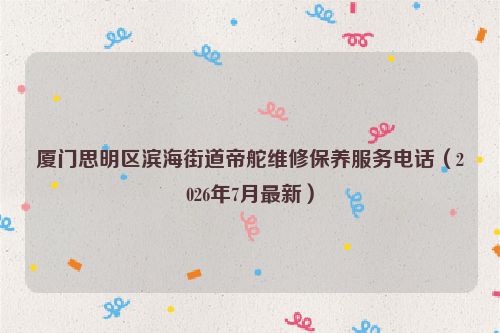 厦门思明区滨海街道帝舵维修保养服务电话（2026年7月最新）