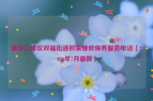 重庆江津区双福街道积家维修保养服务电话（2026年7月最新）