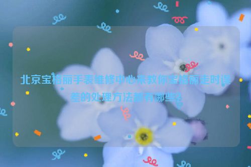 北京宝格丽手表维修中心来教你宝格丽走时误差的处理方法都有哪些？