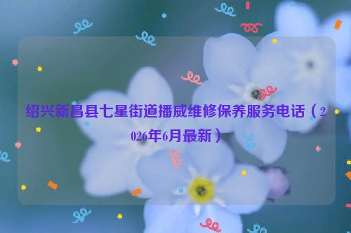 绍兴新昌县七星街道播威维修保养服务电话（2026年6月最新）