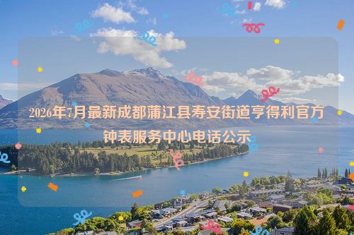 2026年7月最新成都蒲江县寿安街道亨得利官方钟表服务中心电话公示
