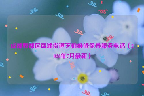 成都郫都区犀浦街道芝柏维修保养服务电话（2026年7月最新）