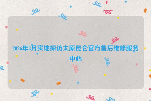 2026年3月实地探访太原昆仑官方售后维修服务中心