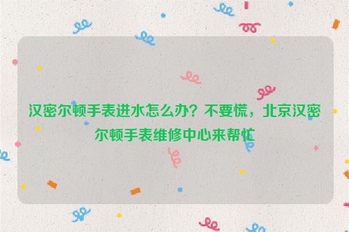 汉密尔顿手表进水怎么办？不要慌，北京汉密尔顿手表维修中心来帮忙