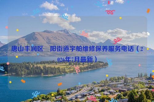 唐山丰润区浭阳街道宇舶维修保养服务电话（2026年7月最新）
