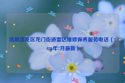 洛阳洛龙区龙门街道雷达维修保养服务电话(2026年7月最新)