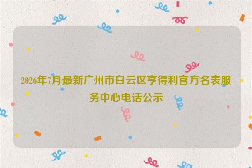 2026年7月最新广州市白云区亨得利官方名表服务中心电话公示