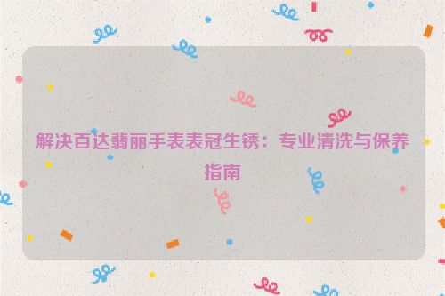 解决百达翡丽手表表冠生锈：专业清洗与保养指南