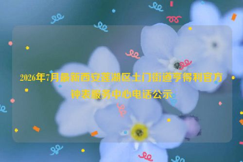 2026年7月最新西安莲湖区土门街道亨得利官方钟表服务中心电话公示