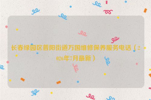 长春绿园区普阳街道万国维修保养服务电话（2026年7月最新）