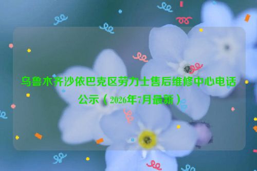 乌鲁木齐沙依巴克区劳力士售后维修中心电话公示（2026年7月最新）