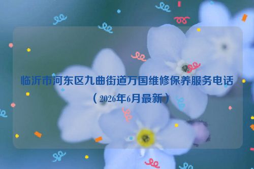 临沂市河东区九曲街道万国维修保养服务电话（2026年6月最新）
