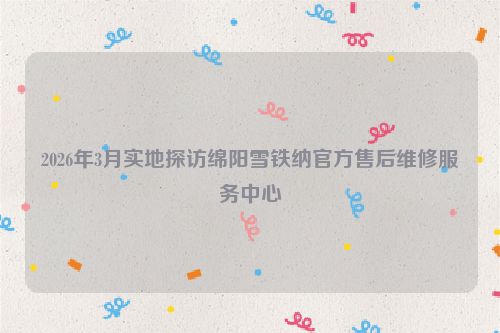 2026年3月实地探访绵阳雪铁纳官方售后维修服务中心