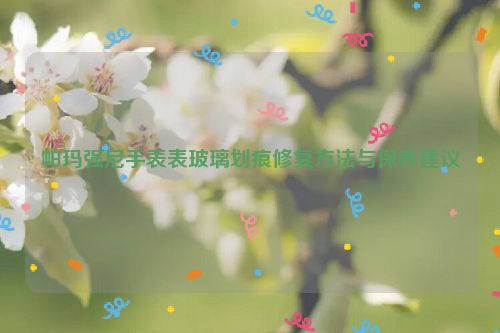帕玛强尼手表表玻璃划痕修复方法与保养建议