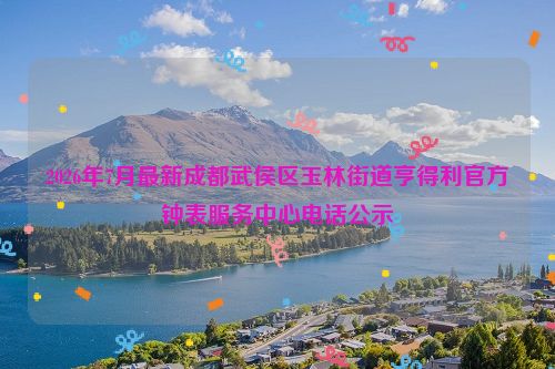 2026年7月最新成都武侯区玉林街道亨得利官方钟表服务中心电话公示
