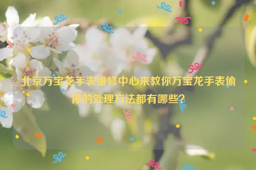 北京万宝龙手表维修中心来教你万宝龙手表偷停的处理方法都有哪些？