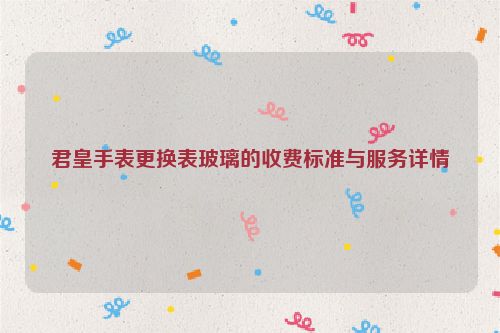 君皇手表更换表玻璃的收费标准与服务详情