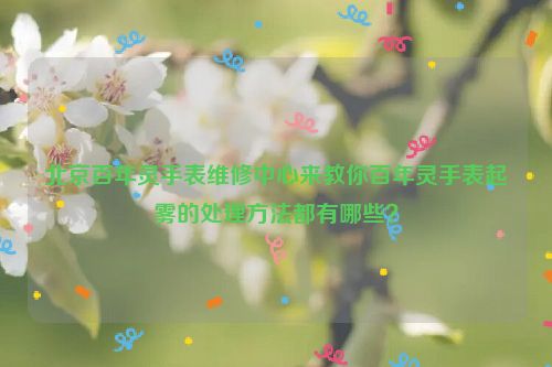 北京百年灵手表维修中心来教你百年灵手表起雾的处理方法都有哪些？