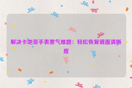 解决卡地亚手表雾气难题：轻松恢复镜面清晰度