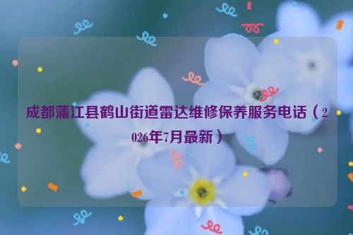 成都蒲江县鹤山街道雷达维修保养服务电话（2026年7月最新）