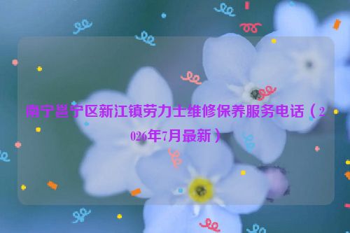 南宁邕宁区新江镇劳力士维修保养服务电话（2026年7月最新）